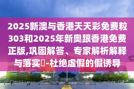 2025新澳与香港天天彩免费粒303和2025年新奥跟香港免费正版,巩固解答、专家解析解释与落实-杜绝虚假的假诱导